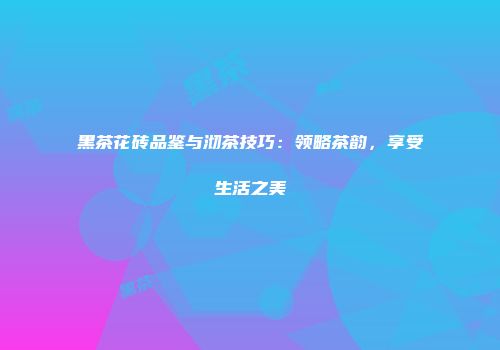 黑茶花砖品鉴与沏茶技巧：领略茶韵，享受生活之美