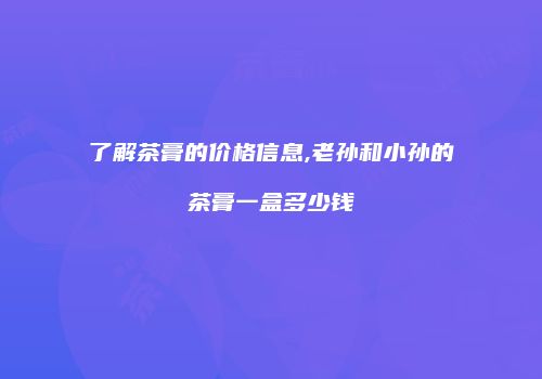 了解茶膏的价格信息,老孙和小孙的茶膏一盒多少钱