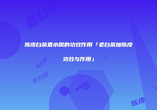 陈皮白茶煮水喝的功效作用「老白茶加陈皮功效与作用」