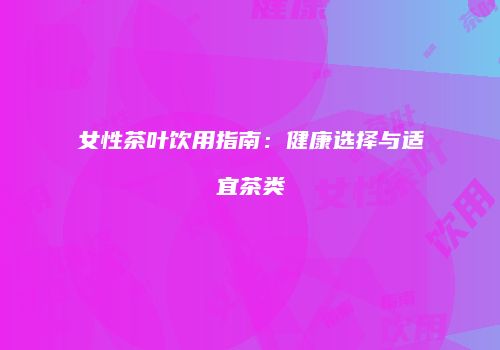 女性茶叶饮用指南：健康选择与适宜茶类