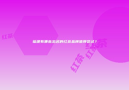 福建有哪些出名的红茶品牌值得尝试？