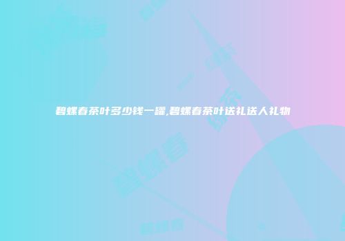 碧螺春茶叶多少钱一罐,碧螺春茶叶送礼送人礼物