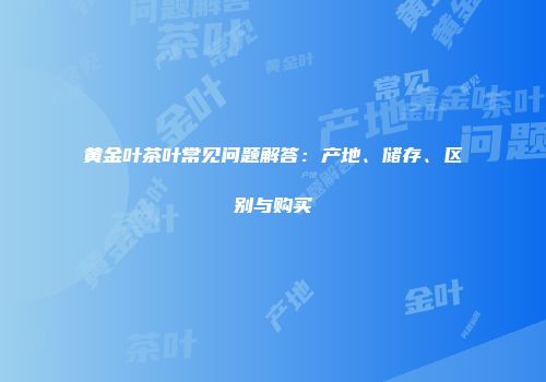 黄金叶茶叶常见问题解答：产地、储存、区别与购买