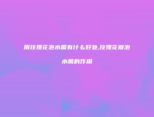 用玫瑰花泡水喝有什么好处,玫瑰花瓣泡水喝的作用