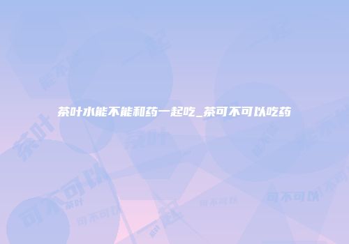茶叶水能不能和药一起吃_茶可不可以吃药