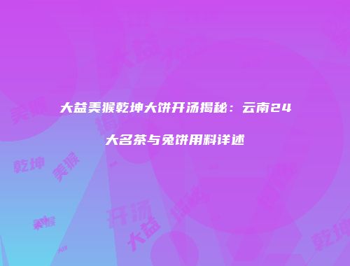 大益美猴乾坤大饼开汤揭秘：云南24大名茶与兔饼用料详述