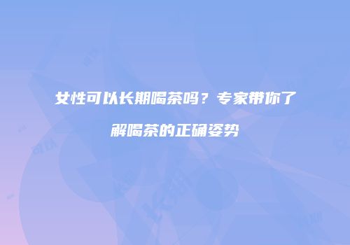 女性可以长期喝茶吗？专家带你了解喝茶的正确姿势