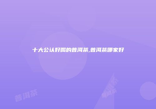 十大公认好喝的普洱茶,普洱茶哪家好