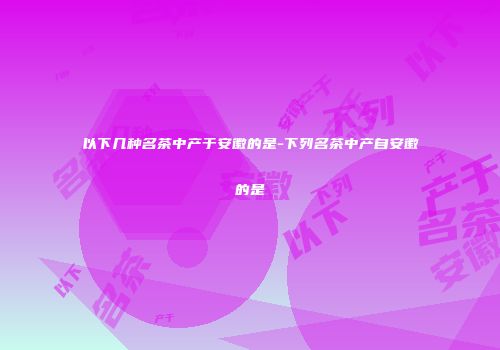 以下几种名茶中产于安徽的是-下列名茶中产自安徽的是