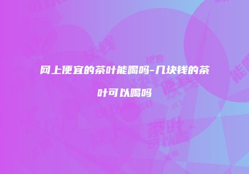网上便宜的茶叶能喝吗-几块钱的茶叶可以喝吗