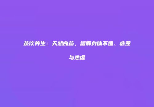 茶饮养生：天然良药，缓解身体不适、疲惫与焦虑
