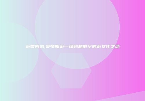 茶香四溢,爱情如茶一场跨越时空的茶文化之恋