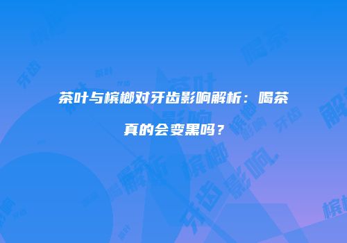 茶叶与槟榔对牙齿影响解析：喝茶真的会变黑吗？