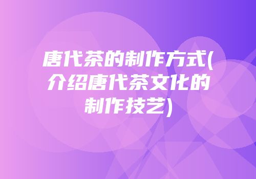 唐代茶的制作方式(介绍唐代茶文化的制作技艺)