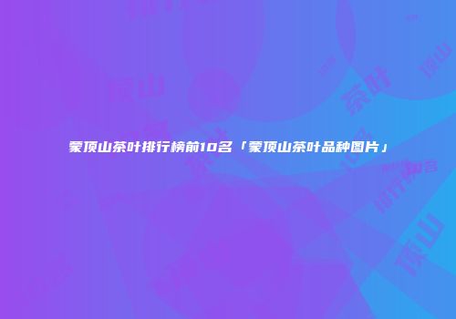 蒙顶山茶叶排行榜前10名「蒙顶山茶叶品种图片」