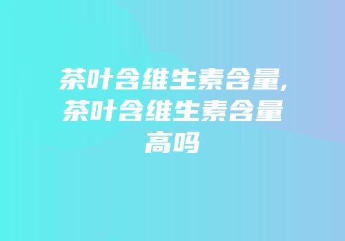 茶叶含维生素含量,茶叶含维生素含量高吗