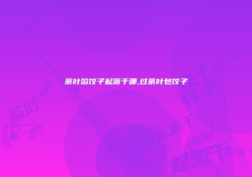 茶叶馅饺子起源于哪,过茶叶包饺子