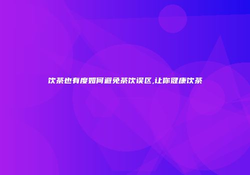 饮茶也有度如何避免茶饮误区,让你健康饮茶