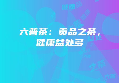六普茶：贡品之茶，健康益处多