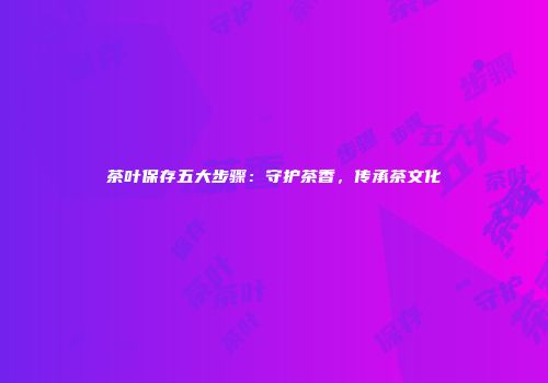 茶叶保存五大步骤：守护茶香，传承茶文化