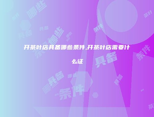 开茶叶店具备哪些条件,开茶叶店需要什么证
