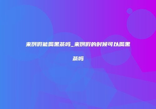 来例假能喝黑茶吗_来例假的时候可以喝黑茶吗