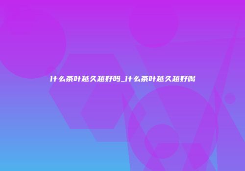 什么茶叶越久越好吗_什么茶叶越久越好喝