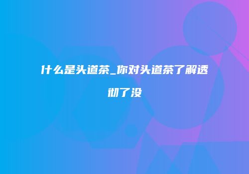 什么是头道茶_你对头道茶了解透彻了没