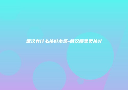 武汉有什么茶叶市场-武汉哪里卖茶叶