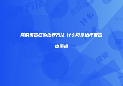 探索夜盲症的治疗方法-什么可以治疗夜盲症患者