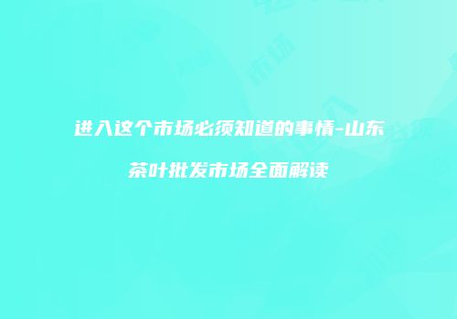 进入这个市场必须知道的事情-山东茶叶批发市场全面解读