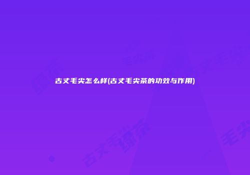 古丈毛尖怎么样(古丈毛尖茶的功效与作用)