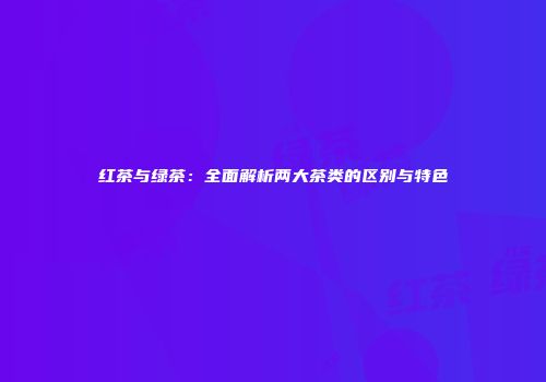 红茶与绿茶：全面解析两大茶类的区别与特色