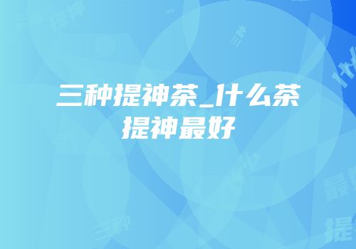 三种提神茶_什么茶提神最好