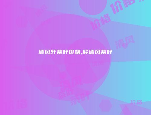 清风轩茶叶价格,聆清风茶叶