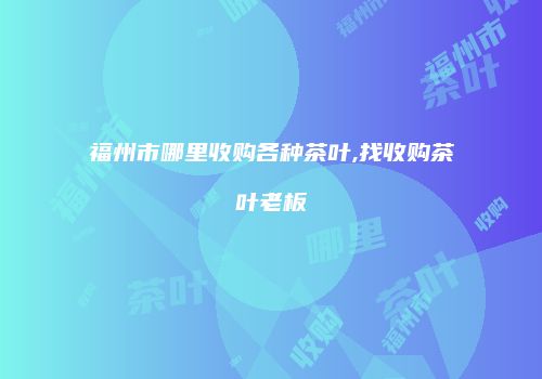 福州市哪里收购各种茶叶,找收购茶叶老板