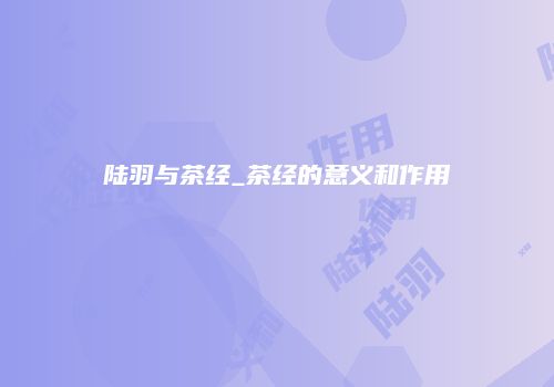 陆羽与茶经_茶经的意义和作用