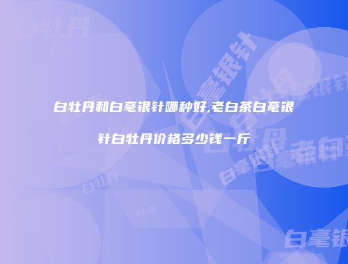 白牡丹和白毫银针哪种好,老白茶白毫银针白牡丹价格多少钱一斤