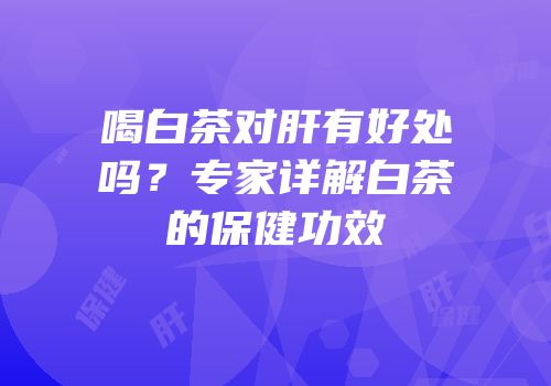 喝白茶对肝有好处吗？专家详解白茶的保健功效