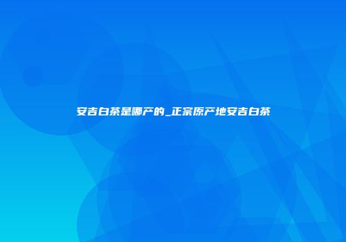 安吉白茶是哪产的_正宗原产地安吉白茶