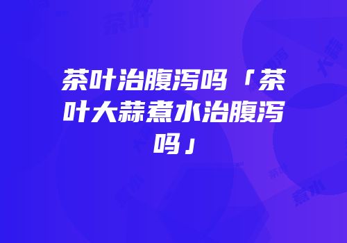 茶叶治腹泻吗「茶叶大蒜煮水治腹泻吗」