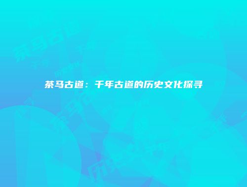 茶马古道：千年古道的历史文化探寻
