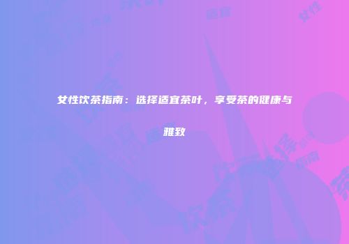 女性饮茶指南：选择适宜茶叶，享受茶的健康与雅致