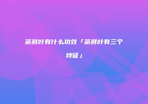 茶鲜叶有什么功效「茶鲜叶有三个特征」
