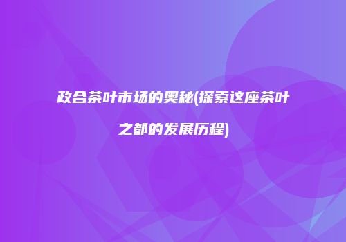 政合茶叶市场的奥秘(探索这座茶叶之都的发展历程)