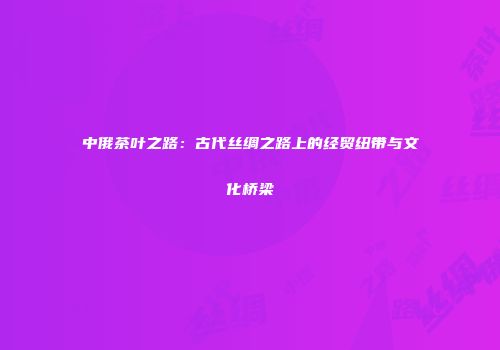 中俄茶叶之路：古代丝绸之路上的经贸纽带与文化桥梁