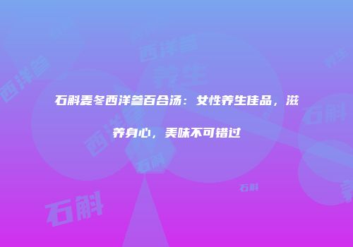 石斛麦冬西洋参百合汤：女性养生佳品，滋养身心，美味不可错过