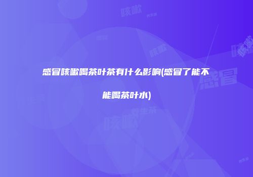 感冒咳嗽喝茶叶茶有什么影响(感冒了能不能喝茶叶水)