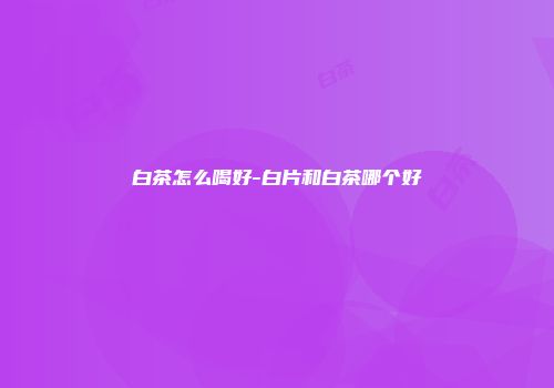 白茶怎么喝好-白片和白茶哪个好