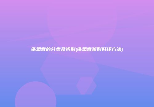 铁观音的分类及辨别(铁观音鉴别好坏方法)